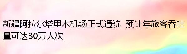 新疆阿拉尔塔里木机场正式通航  预计年旅客吞吐量可达30万人次