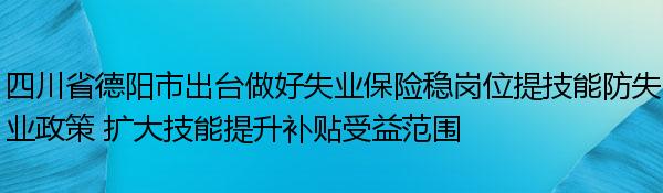 四川省德阳市出台做好失业保险稳岗位提技能防失业政策 扩大技能提升补贴受益范围