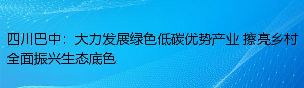 四川巴中：大力发展绿色低碳优势产业 擦亮乡村全面振兴生态底色
