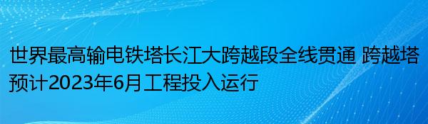世界最高输电铁塔长江大跨越段全线贯通 跨越塔预计2023年6月工程投入运行