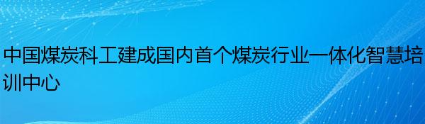 中国煤炭科工建成国内首个煤炭行业一体化智慧培训中心