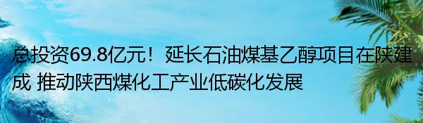 总投资69.8亿元！延长石油煤基乙醇项目在陕建成 推动陕西煤化工产业低碳化发展