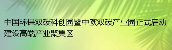 中国环保双碳科创园暨中欧双碳产业园正式启动 建设高端产业聚集区