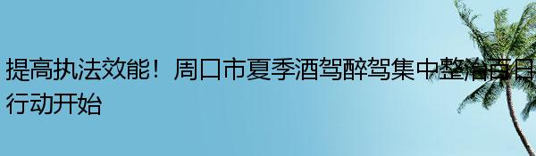 提高执法效能！周口市夏季酒驾醉驾集中整治百日行动开始