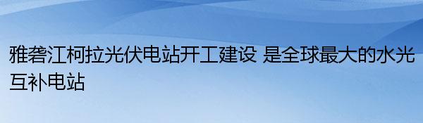 雅砻江柯拉光伏电站开工建设 是全球最大的水光互补电站