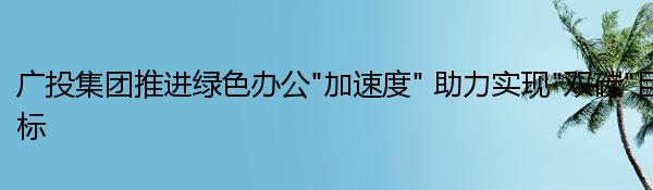 广投集团推进绿色办公“加速度” 助力实现“双碳”目标