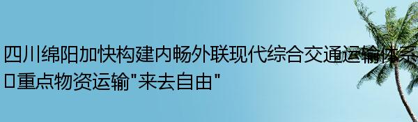 四川绵阳加快构建内畅外联现代综合交通运输体系?重点物资运输“来去自由”