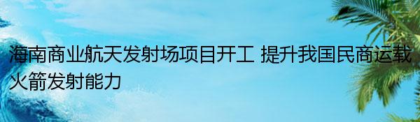 海南商业航天发射场项目开工 提升我国民商运载火箭发射能力