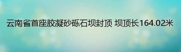 云南省首座胶凝砂砾石坝封顶 坝顶长164.02米