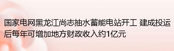 国家电网黑龙江尚志抽水蓄能电站开工 建成投运后每年可增加地方财政收入约1亿元