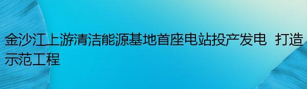 金沙江上游清洁能源基地首座电站投产发电  打造示范工程