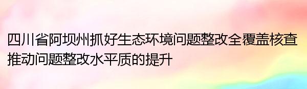 四川省阿坝州抓好生态环境问题整改全覆盖核查 推动问题整改水平质的提升