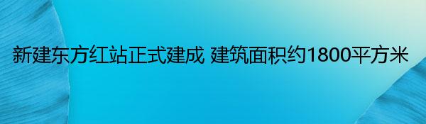 新建东方红站正式建成 建筑面积约1800平方米