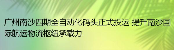 广州南沙四期全自动化码头正式投运 提升南沙国际航运物流枢纽承载力