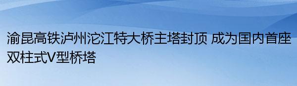 渝昆高铁泸州沱江特大桥主塔封顶 成为国内首座双柱式V型桥塔