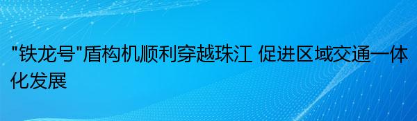 “铁龙号”盾构机顺利穿越珠江 促进区域交通一体化发展