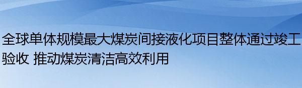 全球单体规模最大煤炭间接液化项目整体通过竣工验收 推动煤炭清洁高效利用