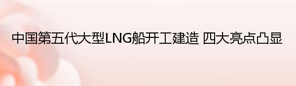 中国第五代大型LNG船开工建造 四大亮点凸显