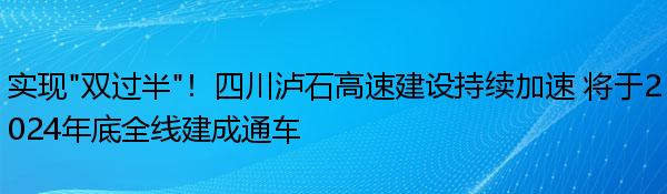 实现“双过半”！四川泸石高速建设持续加速 将于2024年底全线建成通车