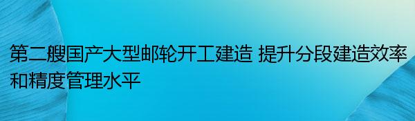 第二艘国产大型邮轮开工建造 提升分段建造效率和精度管理水平