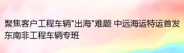 聚焦客户工程车辆“出海”难题 中远海运特运首发东南非工程车辆专班