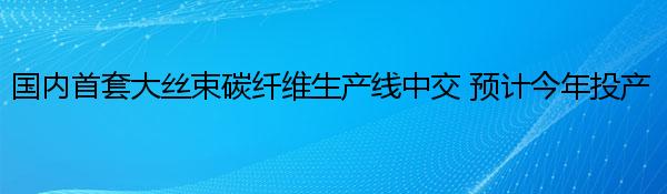 国内首套大丝束碳纤维生产线中交 预计今年投产