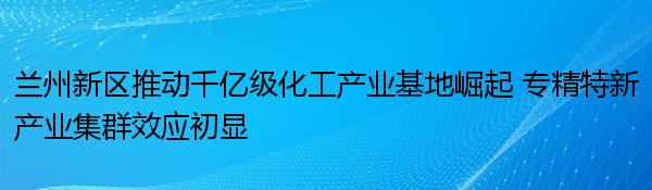 兰州新区推动千亿级化工产业基地崛起 专精特新产业集群效应初显