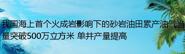 我国海上首个火成岩影响下的砂岩油田累产油气当量突破500万立方米 单井产量提高