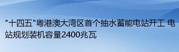 “十四五”粤港澳大湾区首个抽水蓄能电站开工 电站规划装机容量2400兆瓦