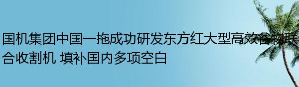 国机集团中国一拖成功研发东方红大型高效谷物联合收割机 填补国内多项空白