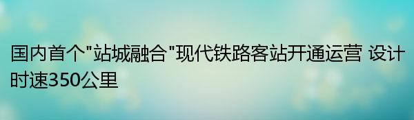 国内首个“站城融合”现代铁路客站开通运营 设计时速350公里