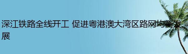 深江铁路全线开工 促进粤港澳大湾区路网均衡发展