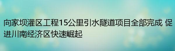 向家坝灌区工程15公里引水隧道项目全部完成 促进川南经济区快速崛起