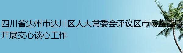 四川省达州市达川区人大常委会评议区市场监管局开展交心谈心工作