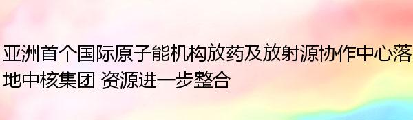 亚洲首个国际原子能机构放药及放射源协作中心落地中核集团 资源进一步整合